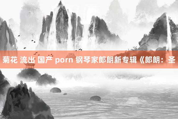 菊花 流出 国产 porn 钢琴家郎朗新专辑《郎朗：圣