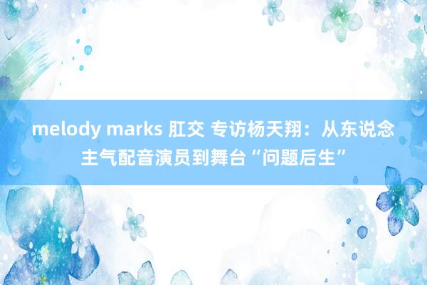 melody marks 肛交 专访杨天翔：从东说念主气配音演员到舞台“问题后生”