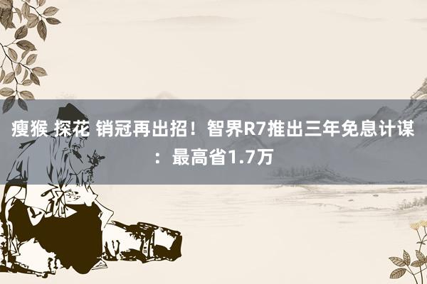 瘦猴 探花 销冠再出招！智界R7推出三年免息计谋：最高省1.7万