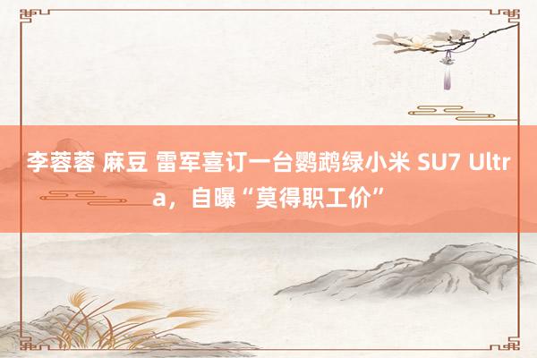 李蓉蓉 麻豆 雷军喜订一台鹦鹉绿小米 SU7 Ultra，自曝“莫得职工价”