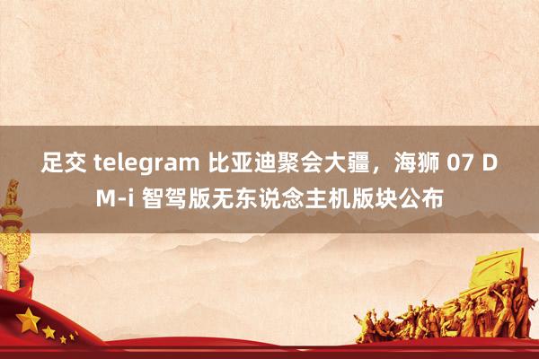 足交 telegram 比亚迪聚会大疆，海狮 07 DM-i 智驾版无东说念主机版块公布