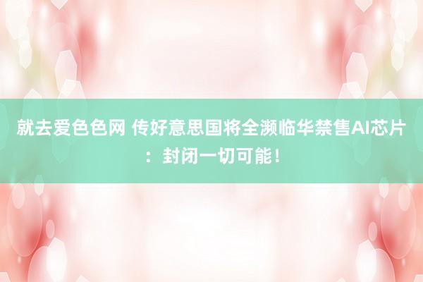 就去爱色色网 传好意思国将全濒临华禁售AI芯片：封闭一切可能！
