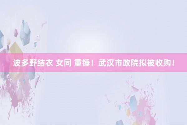 波多野结衣 女同 重锤！武汉市政院拟被收购！