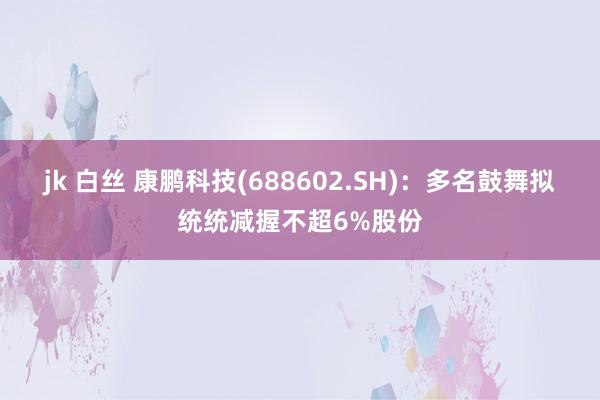 jk 白丝 康鹏科技(688602.SH)：多名鼓舞拟统统减握不超6%股份