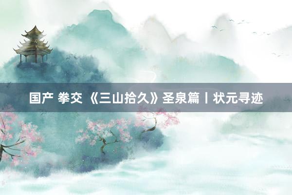 国产 拳交 《三山拾久》圣泉篇丨状元寻迹