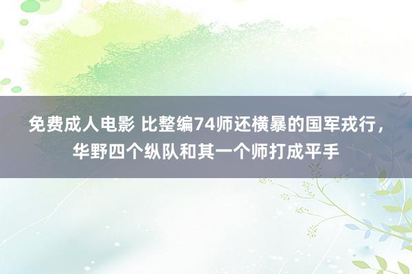 免费成人电影 比整编74师还横暴的国军戎行，华野四个纵队和其一个师打成平手
