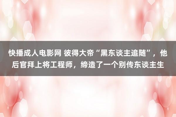 快播成人电影网 彼得大帝“黑东谈主追随”，他后官拜上将工程师，缔造了一个别传东谈主生