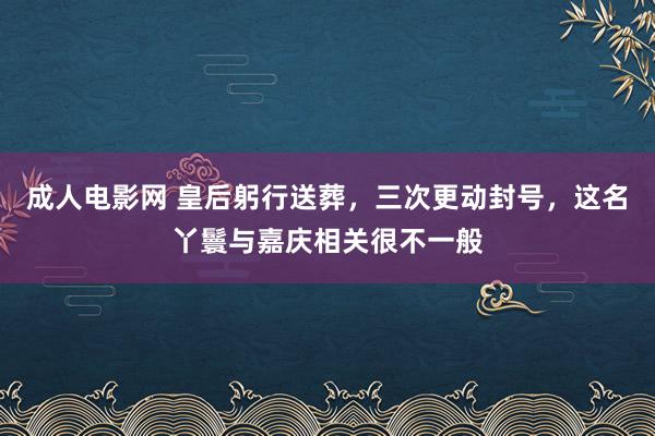 成人电影网 皇后躬行送葬，三次更动封号，这名丫鬟与嘉庆相关很不一般