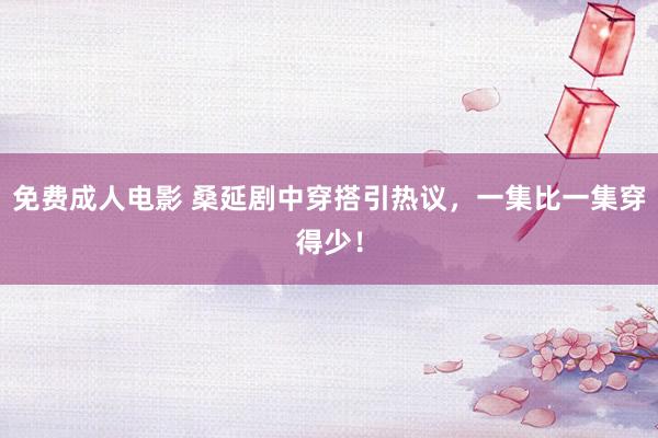 免费成人电影 桑延剧中穿搭引热议，一集比一集穿得少！