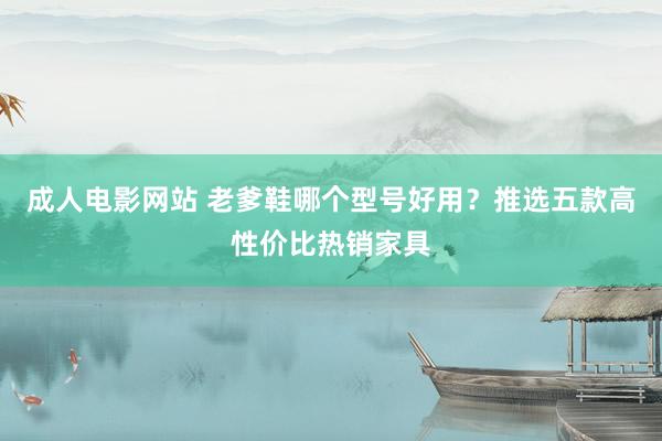 成人电影网站 老爹鞋哪个型号好用？推选五款高性价比热销家具