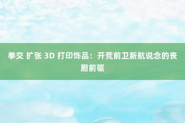 拳交 扩张 3D 打印饰品：开荒前卫新航说念的丧胆前驱