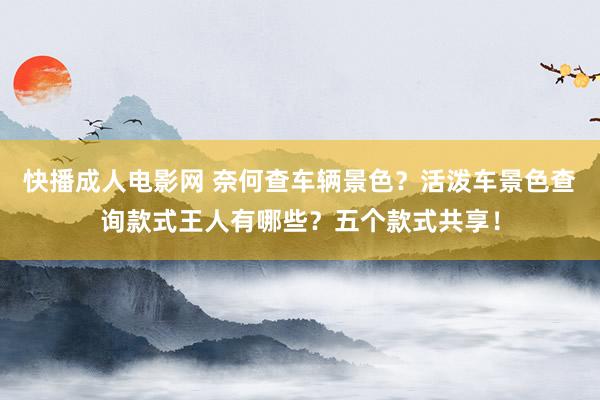 快播成人电影网 奈何查车辆景色？活泼车景色查询款式王人有哪些？五个款式共享！