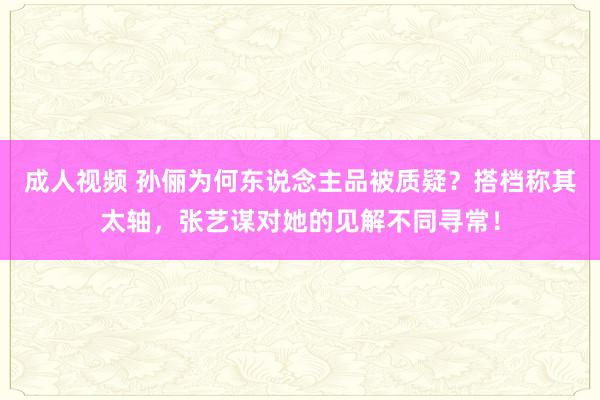 成人视频 孙俪为何东说念主品被质疑？搭档称其太轴，张艺谋对她的见解不同寻常！