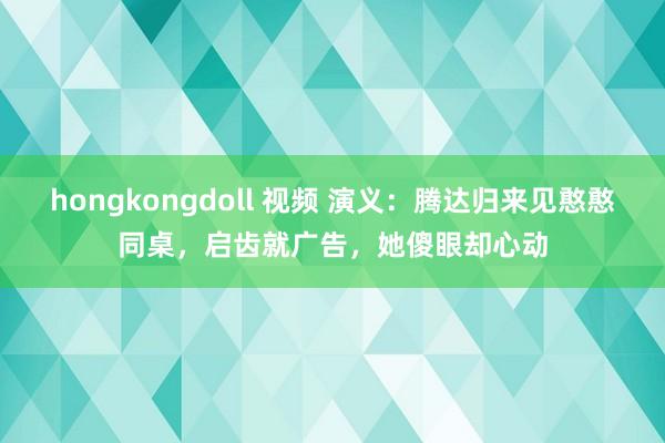 hongkongdoll 视频 演义：腾达归来见憨憨同桌，启齿就广告，她傻眼却心动