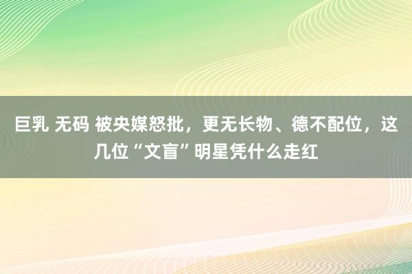 巨乳 无码 被央媒怒批，更无长物、德不配位，这几位“文盲”明星凭什么走红