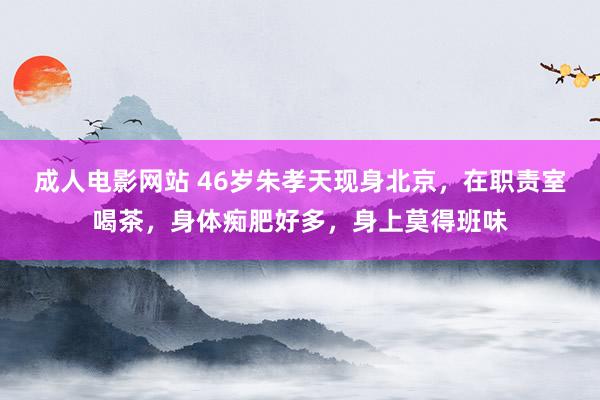 成人电影网站 46岁朱孝天现身北京，在职责室喝茶，身体痴肥好多，身上莫得班味