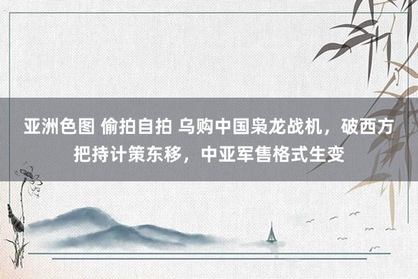 亚洲色图 偷拍自拍 乌购中国枭龙战机，破西方把持计策东移，中亚军售格式生变