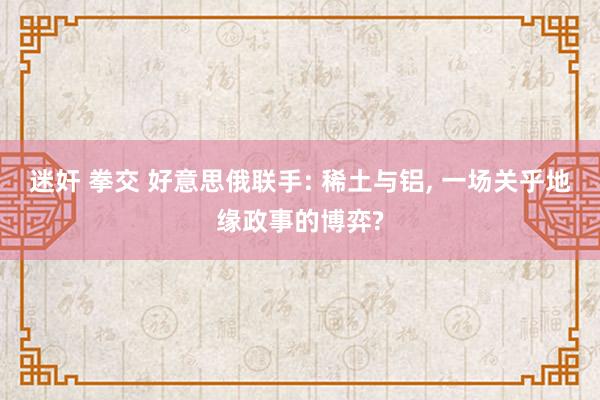 迷奸 拳交 好意思俄联手: 稀土与铝， 一场关乎地缘政事的博弈?