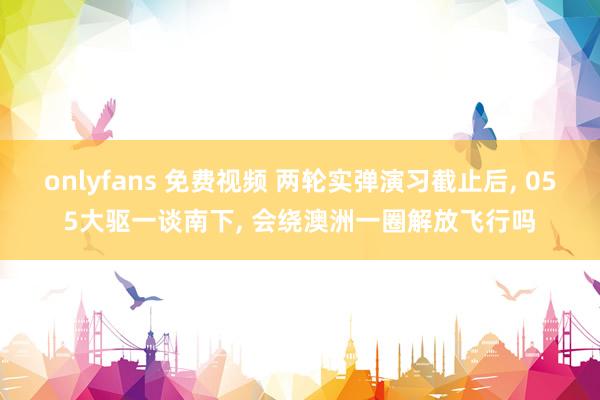 onlyfans 免费视频 两轮实弹演习截止后， 055大驱一谈南下， 会绕澳洲一圈解放飞行吗