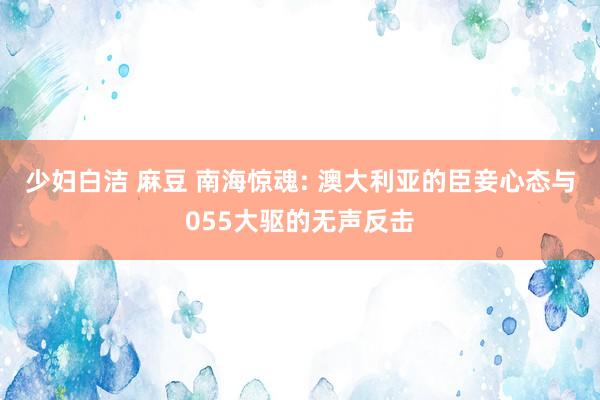少妇白洁 麻豆 南海惊魂: 澳大利亚的臣妾心态与055大驱的无声反击