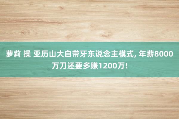 萝莉 操 亚历山大自带牙东说念主模式， 年薪8000万刀还要多赚1200万!