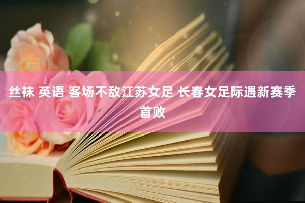 丝袜 英语 客场不敌江苏女足 长春女足际遇新赛季首败