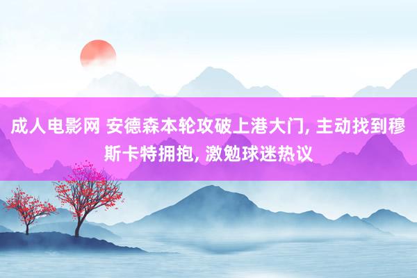 成人电影网 安德森本轮攻破上港大门， 主动找到穆斯卡特拥抱， 激勉球迷热议