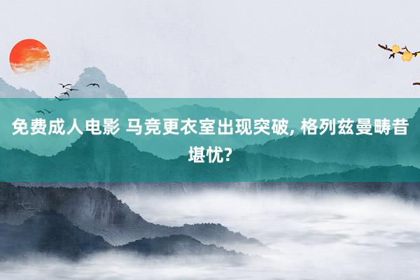 免费成人电影 马竞更衣室出现突破， 格列兹曼畴昔堪忧?
