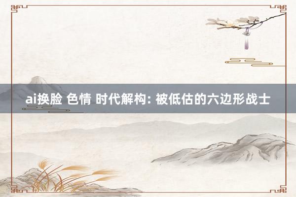 ai换脸 色情 时代解构: 被低估的六边形战士