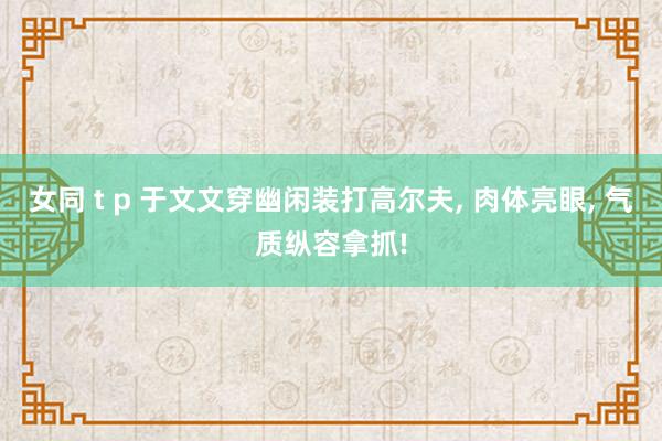 女同 t p 于文文穿幽闲装打高尔夫， 肉体亮眼， 气质纵容拿抓!