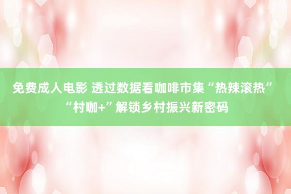 免费成人电影 透过数据看咖啡市集“热辣滚热” “村咖+”解锁乡村振兴新密码