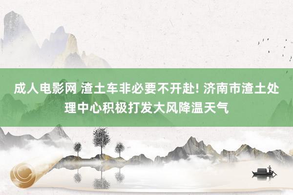 成人电影网 渣土车非必要不开赴! 济南市渣土处理中心积极打发大风降温天气