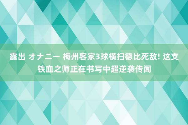 露出 オナニー 梅州客家3球横扫德比死敌! 这支铁血之师正在书写中超逆袭传闻