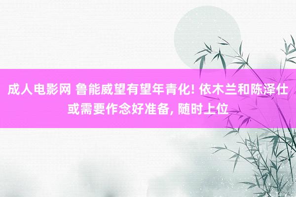 成人电影网 鲁能威望有望年青化! 依木兰和陈泽仕或需要作念好准备， 随时上位