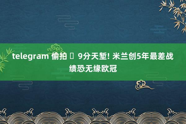 telegram 偷拍 ‌9分天堑! 米兰创5年最差战绩恐无缘欧冠
