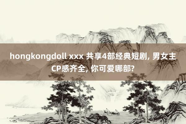 hongkongdoll xxx 共享4部经典短剧， 男女主CP感齐全， 你可爱哪部?