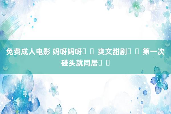 免费成人电影 妈呀妈呀❗️爽文甜剧❗️第一次碰头就同居❗️