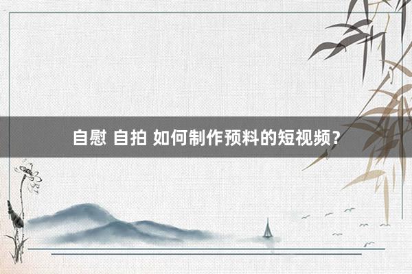 自慰 自拍 如何制作预料的短视频？