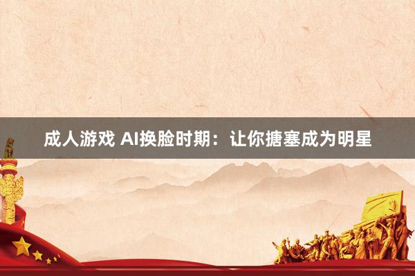 成人游戏 AI换脸时期：让你搪塞成为明星