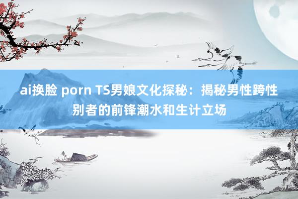 ai换脸 porn TS男娘文化探秘：揭秘男性跨性别者的前锋潮水和生计立场