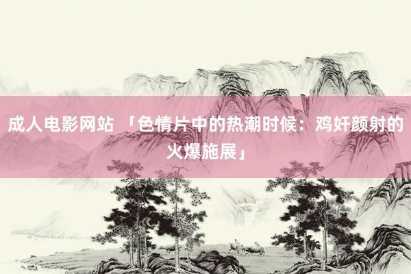 成人电影网站 「色情片中的热潮时候：鸡奸颜射的火爆施展」