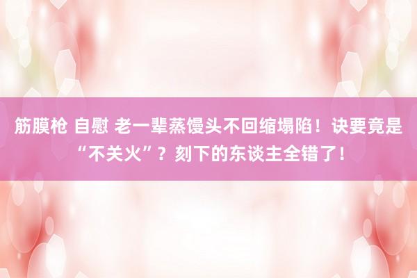 筋膜枪 自慰 老一辈蒸馒头不回缩塌陷!诀要竟是“不关火”?刻下的东谈主全错了!