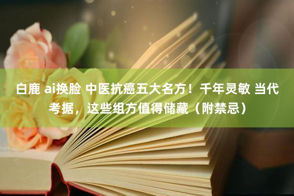 白鹿 ai换脸 中医抗癌五大名方！千年灵敏 当代考据，这些组方值得储藏（附禁忌）