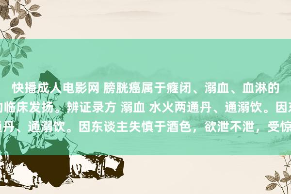 快播成人电影网 膀胱癌属于癃闭、溺血、血淋的范围，尿血是其主要的临床发扬。辨证录方 溺血 水火两通丹、通溺饮。因东谈主失慎于酒色，欲泄不泄，受惊而成之者