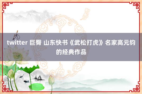 twitter 巨臀 山东快书《武松打虎》名家高元钧的经典作品