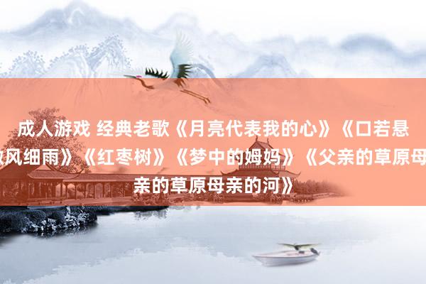 成人游戏 经典老歌《月亮代表我的心》《口若悬河》《微风细雨》《红枣树》《梦中的姆妈》《父亲的草原母亲的河》