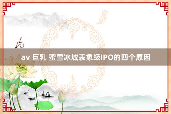 av 巨乳 蜜雪冰城表象级IPO的四个原因