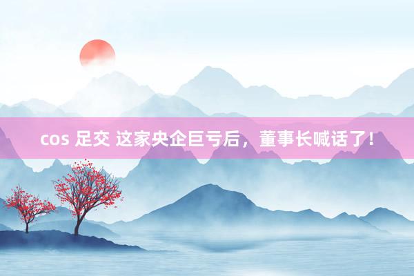 cos 足交 这家央企巨亏后，董事长喊话了！