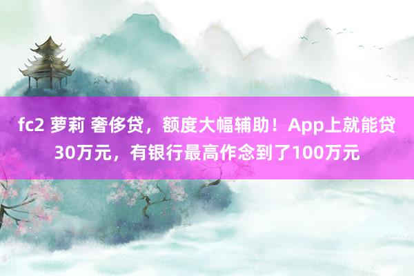 fc2 萝莉 奢侈贷，额度大幅辅助！App上就能贷30万元，有银行最高作念到了100万元